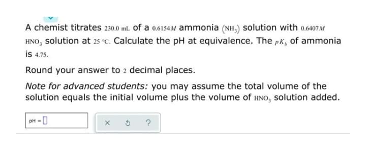 A chemist titrates 230.0 ml. of a 0.6154M ammonia (NH,) solution with 0.6407 M
HNO, solution at 25 °C. Calculate the pH at equivalence. The pk, of ammonia
is 4.75.
Round your answer to 2 decimal places.
Note for advanced students: you may assume the total volume of the
solution equals the initial volume plus the volume of HNO, solution added.
pH -0
