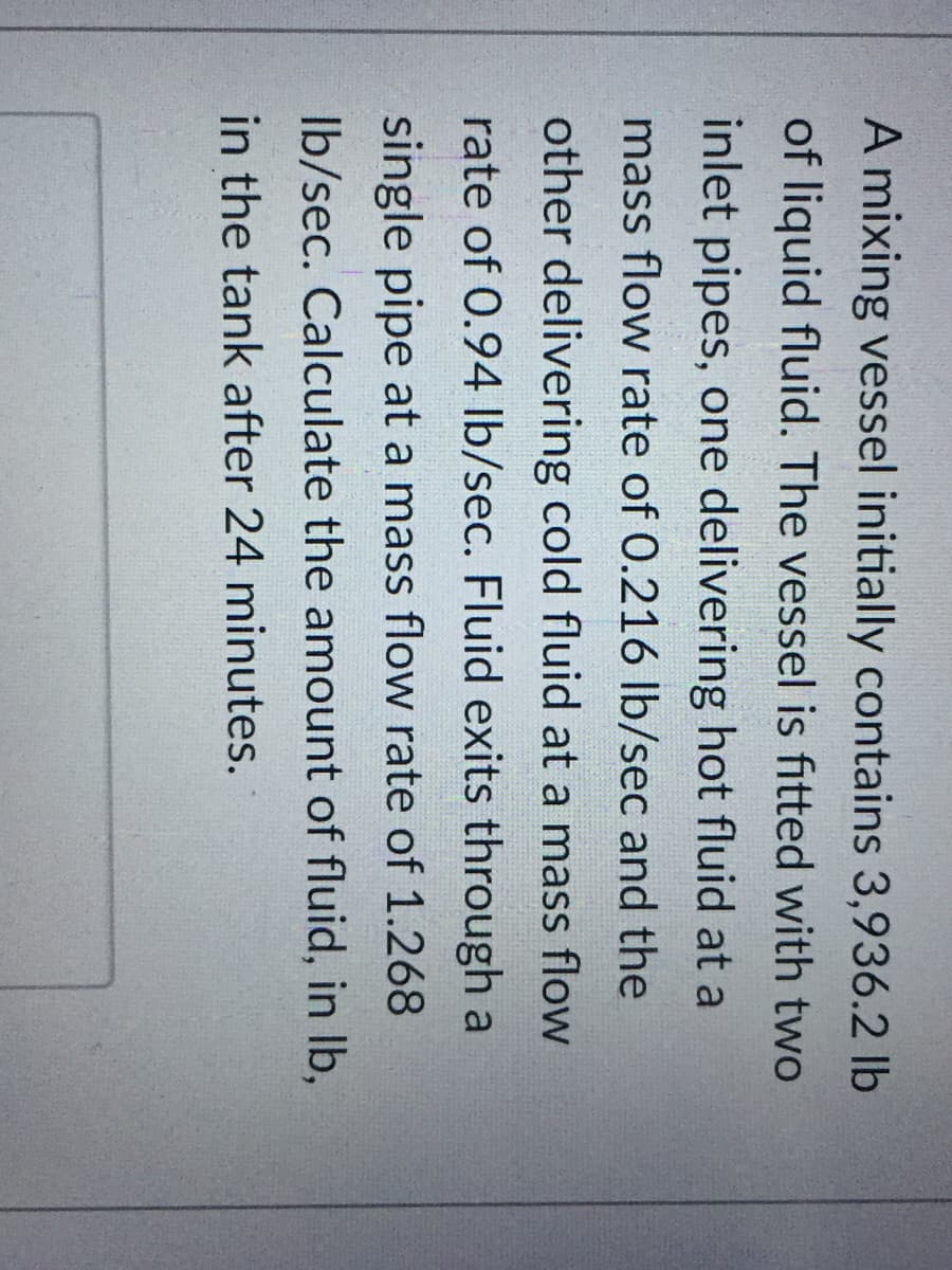 A mixing vessel initially contains 3,936.2 lb
of liquid fluid. The vessel is fitted with two
inlet pipes, one delivering hot fluid at a
mass flow rate of 0.216 Ib/sec and the
other delivering cold fluid at a mass flow
rate of 0.94 lb/sec. Fluid exits through a
single pipe at a mass flow rate of 1.268
Ib/sec. Calculate the amount of fluid, in lb,
in the tank after 24 minutes.

