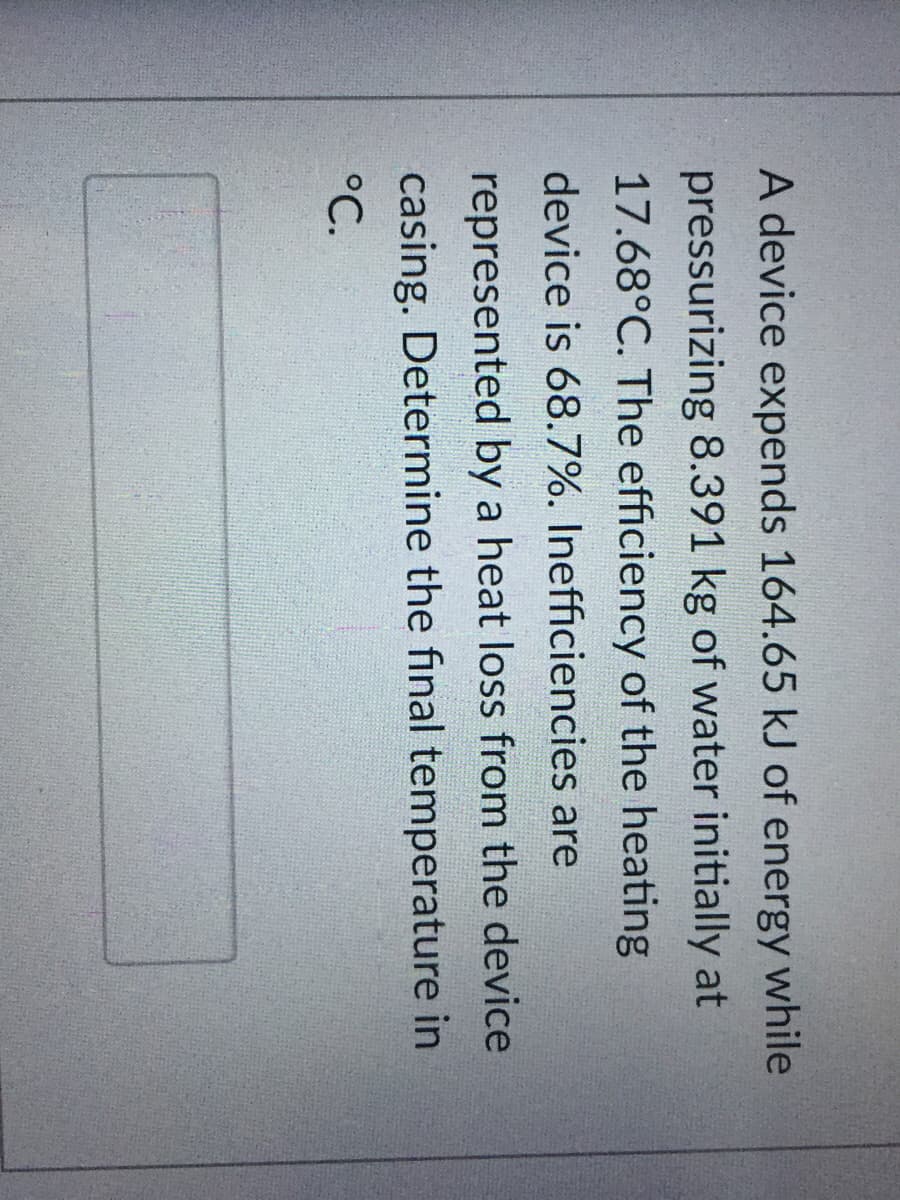 A device expends 164.65 kJ of energy while
pressurizing 8.391 kg of water initially at
17.68°C. The efficiency of the heating
device is 68.7%. Inefficiencies are
represented by a heat loss from the device
casing. Determine the final temperature in
°C.
