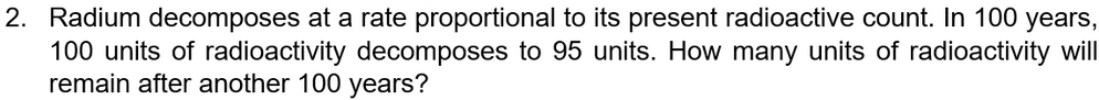 2. Radium decomposes at a rate proportional to its present radioactive count. In 100 years,
100 units of radioactivity decomposes to 95 units. How many units of radioactivity will
remain after another 100 years?
