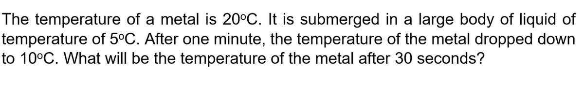 The temperature of a metal is 20°C. It is submerged in a large body of liquid of
temperature of 5ºC. After one minute, the temperature of the metal dropped down
to 10°C. What will be the temperature of the metal after 30 seconds?
