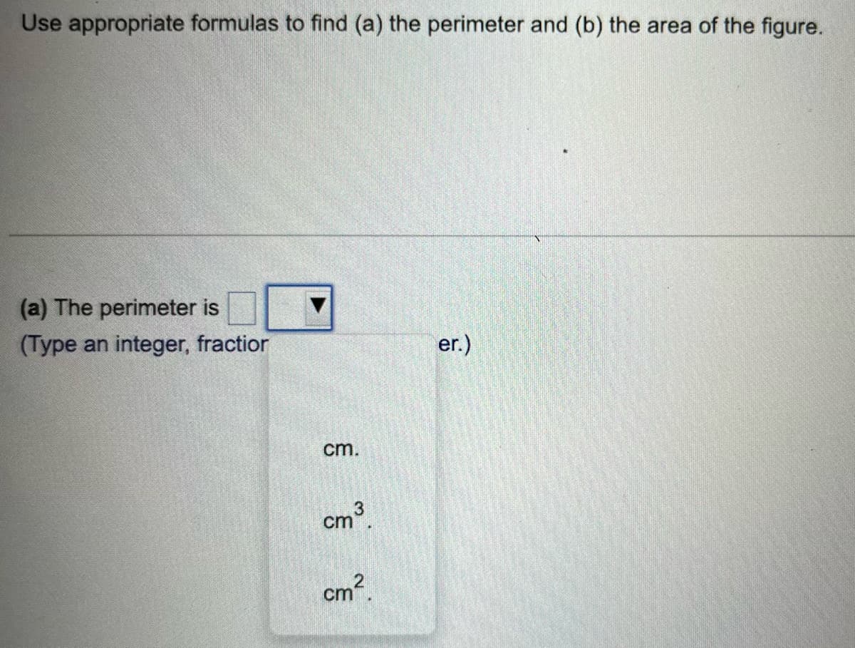 Use appropriate formulas to find (a) the perimeter and (b) the area of the figure.
(a) The perimeter is
(Type an integer, fractior
cm.
cm³
cm².
er.)