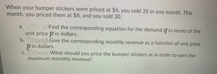 When your bumper stickers were priced at $6, you sold 35 in one month. This
month, you priced them at $8, and you sold 30.
a.
Find the corresponding equation for the demand q in terms of the
unit price p in dollars.
b.
Give the corresponding monthly revenue as a function of unit price
Pin dollars.
C..
What should you price the bumper stickers at in order to earn the
maximum monthly revenue?
