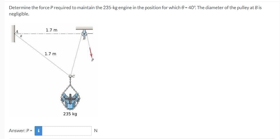 Determine the force P required to maintain the 235-kg engine in the position for which 0 = 40°. The diameter of the pulley at B is
negligible.
1.7 m
A.
1.7 m
235 kg
Answer: P =
i
