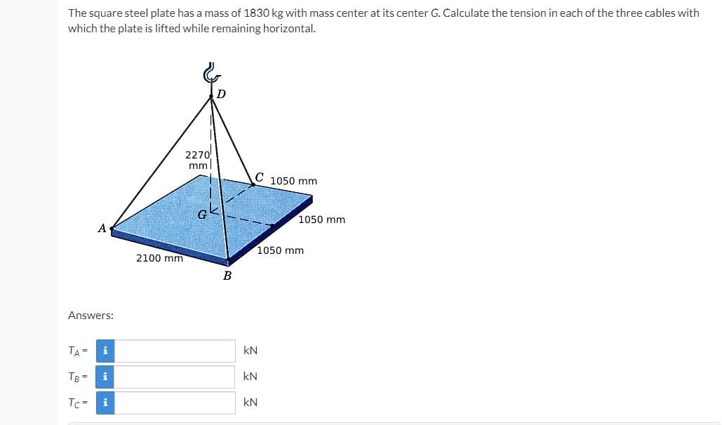 The square steel plate has a mass of 1830 kg with mass center at its center G. Calculate the tension in each of the three cables with
which the plate is lifted while remaining horizontal.
2270
mml
C 1050 mm
1050 mm
A
1050 mm
2100 mm
B
Answers:
TA=
kN
TB =
kN
Tc =
i
kN
