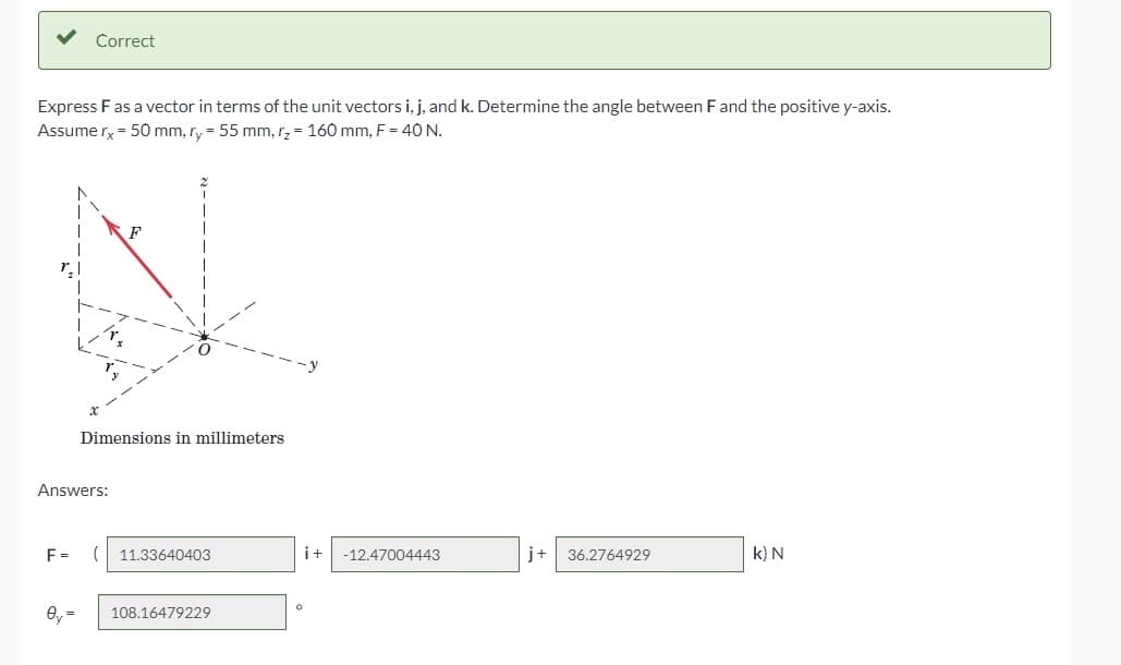 Correct
Express Fas a vector in terms of the unit vectors i, j, and k. Determine the angle between Fand the positive y-axis.
Assume rx - 50 mm, ry = 55 mm, rz = 160 mm, F = 40 N.
Dimensions in millimeters
Answers:
F =
11.33640403
i+
-12.47004443
j+
36.2764929
k) N
Oy =
108.16479229
