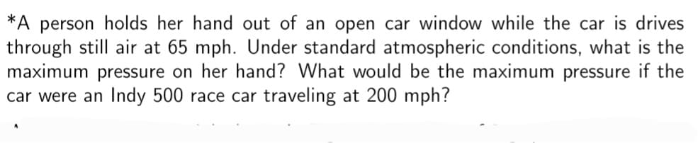 *A person holds her hand out of an open car window while the car drives
through still air at 65 mph. Under standard atmospheric conditions, what is the
maximum pressure on her hand? What would be the maximum pressure if the
car were an Indy 500 race car traveling at 200 mph?