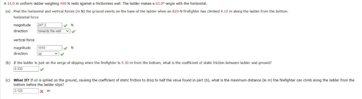 A 14.0 m uniform ladder weighing 490 N rests against a frictionless wall. The ladder makes a 63.0°-angle with the horizontal.
(a) Find the horizontal and vertical forces (in N) the ground exerts on the base of the ladder when an 820-N firefighter has climbed 4.10 m along the ladder from the bottom.
horizontal force
magnitude 247 2
direction
vertical force
magnitude. 1310
direction
up
towards the wall
N
✓ ✓
N
(b) If the ladder is just on the verge of slipping when the firefighter is 9.30 m from the bottom, what is the coefficient of static friction between ladder and ground?
0.333
✓
(c) What If? If oil is spilled on the ground, causing the coefficient of static friction to drop to half the value found in part (b), what is the maximum distance (in m) the firefighter can climb along the ladder from the
bottom before the ladder slips?
3.125
xm