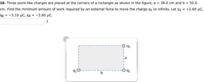 10. Three point-like charges are placed at the corners of a rectangle as shown in the figure, a = 38.0 cm and b = 52.0
cm. Find the minimum amount of work required by an external force to move the charge q1 to infinity. Let q₁ = +2.60 µC,
92-3.10 µC, 93 = -3.80 μC.
J
91
1
93
92