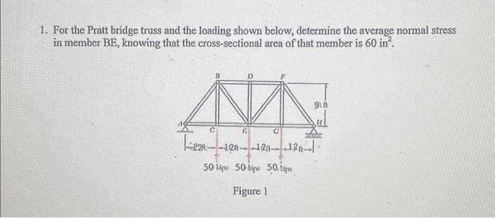 1. For the Pratt bridge truss and the loading shown below, determine the average normal stress
in member BE, knowing that the cross-sectional area of that member is 60 in².
NN
K
12-12--12--12--|
50 lips 50 kips 50. ips
Figure 1
G
xfone