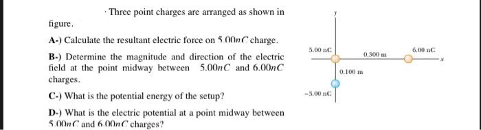 Three point charges are arranged as shown in
figure.
A-) Calculate the resultant electric force on 5.00nC charge.
B-) Determine the magnitude and direction of the electric
field at the point midway between 5.00nC and 6.00nC
charges.
C-) What is the potential energy of the setup?
D-) What is the electric potential at a point midway between
5.00nC and 6.00nC charges?
5.00 nC
-3.00 nC
0.100 m
0.300 m
6.00 nC