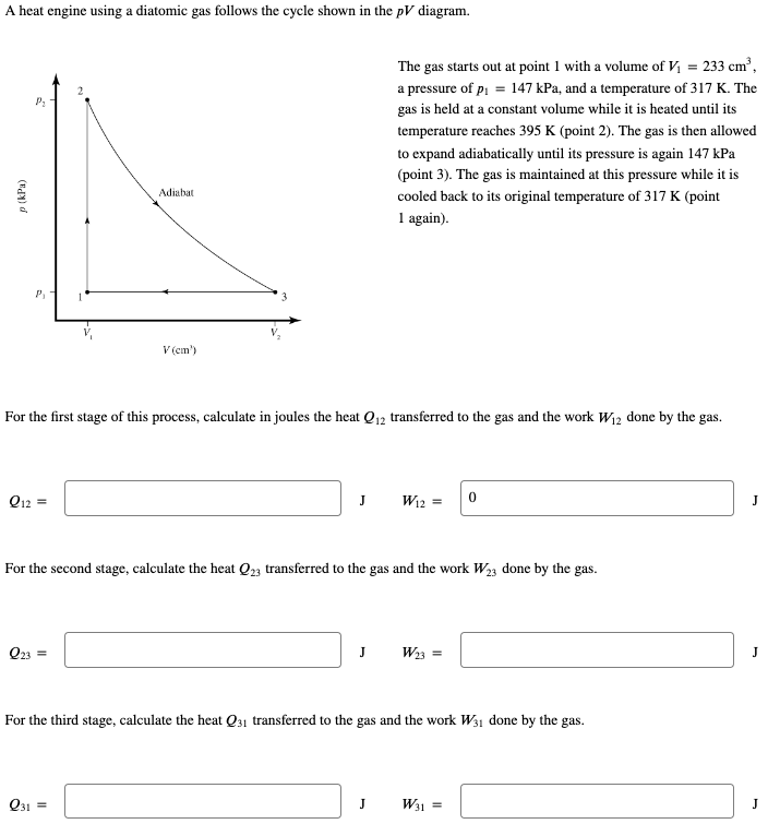 A heat engine using a diatomic gas follows the cycle shown in the pV diagram.
p (kPa)
Q12
P₂
P₁
For the first stage of this process, calculate in joules the heat Q12 transferred to the gas and the work W₁2 done by the gas.
||
031
Adiabat
Q23 =
V (cm')
J
For the second stage, calculate the heat Q23 transferred to the gas and the work W23 done by the gas.
The gas starts out at point 1 with a volume of V₁ = : 233 cm³,
a pressure of p₁ = 147 kPa, and a temperature of 317 K. The
gas is held at a constant volume while it is heated until its
temperature reaches 395 K (point 2). The gas is then allowed
to expand adiabatically until its pressure is again 147 kPa
(point 3). The gas is maintained at this pressure while it is
cooled back to its original temperature of 317 K (point
1 again).
J
W12 = 0
J
For the third stage, calculate the heat Q31 transferred to the gas and the work W31 done by the gas.
W₂3 =
W31 =
J