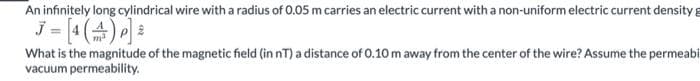 An infinitely long cylindrical wire with a radius of 0.05 m carries an electric current with a non-uniform electric current density g
What is the magnitude of the magnetic field (in nT) a distance of 0.10 m away from the center of the wire? Assume the permeabi
vacuum permeability.