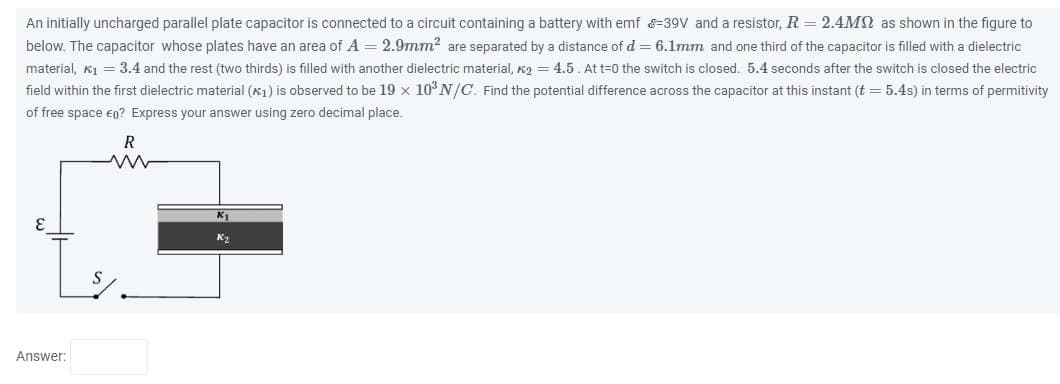 An initially uncharged parallel plate capacitor is connected to a circuit containing a battery with emf -39V and a resistor, R=2.4M as shown in the figure to
below. The capacitor whose plates have an area of A = 2.9mm² are separated by a distance of d = 6.1mm and one third of the capacitor is filled with a dielectric
material, K₁= 3.4 and the rest (two thirds) is filled with another dielectric material, K₂=4.5. At t=0 the switch is closed. 5.4 seconds after the switch is closed the electric
field within the first dielectric material (1) is observed to be 19 x 10³ N/C. Find the potential difference across the capacitor at this instant (t = 5.4s) in terms of permitivity
of free space €0? Express your answer using zero decimal place.
Answer:
R
ww