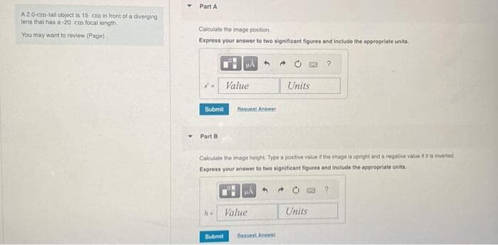 A 2.0-cm-tall object is 15 cm in front of a diverging
lens that has a-20 cm focal length
You may want to review (Page).
Y
Part A
Calculate the image position
Express your answer to two significant figures and include the appropriate units.
Part B
Submit Bequest Answer
A-
A
Value
Submit
Calculate the image height. Type a positive value if the image is upright and a negative value if it is inverted,
Express your answer to two significant figures and include the appropriate units.
HA
Value
Bequest Answer
[NC
Units
Units
?