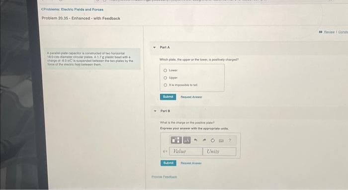 <Problema: Electric Fields and Forces
Problem 20.35-Enhanced-with Feedback
Aparat capacitor is constructed of two horizontal
180-cm diameter circular plates A 17 g plastic bead with a
charge of 600 is suspended between the two plates by the
force of the electric Feld between the
Part A
Which plate, the upper or the lower, is positively charged?
O Lower
O Upper
Submit
Part
EX
impossible
What is the charge on the positive plate
Express your answer with the appropriate units
Subt
faquet Anwer
Value
Provide Feedback
Re
Units
?
Heview Consta