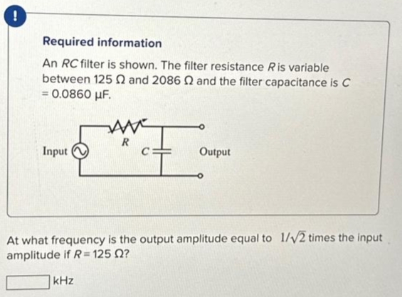 !
Required information
An RC filter is shown. The filter resistance Ris variable
between 125 2 and 2086 2 and the filter capacitance is C
= 0.0860 μF.
Input
AME]
中。
Output
At what frequency is the output amplitude equal to 1/√2 times the input
amplitude if R=125 02?
kHz