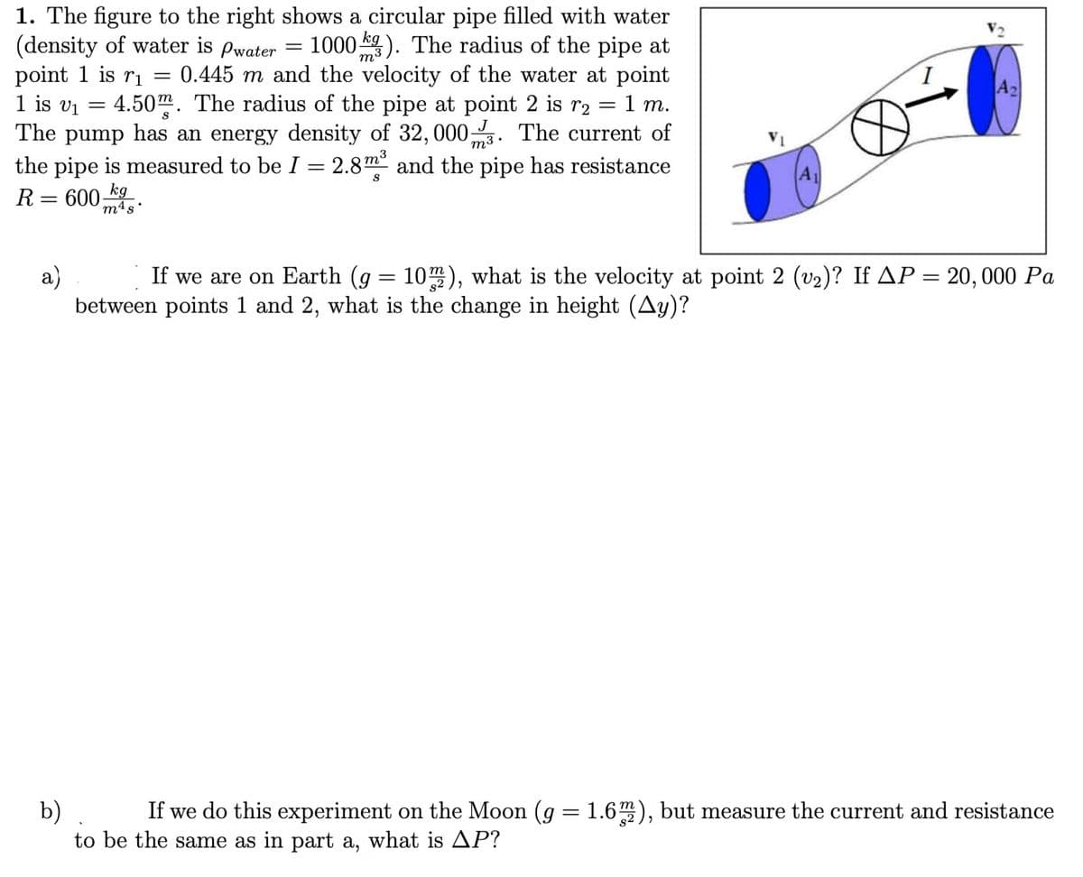 =
1. The figure to the right shows a circular pipe filled with water
(density of water is pwater 1000). The radius of the pipe at
point 1 is r₁ 0.445 m and the velocity of the water at point
1 is v₁ = 4.50. The radius of the pipe at point 2 is r2 = 1 m.
The pump has an energy density of 32, 000. The current of
the pipe is measured to be I = 2.8m³ and the pipe has resistance
R= 600 kg
S
m4s.
a)
A2
If we are on Earth (g = 10m2), what is the velocity at point 2 (v₂)? If AP = 20, 000 Pa
between points 1 and 2, what is the change in height (Ay)?
b) If we do this experiment on the Moon (g = 1.6m2), but measure the current and resistance
to be the same as in part a, what is AP?