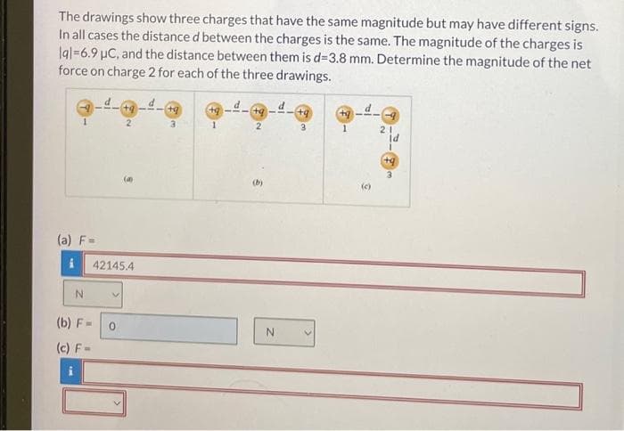 The drawings show three charges that have the same magnitude but may have different signs.
In all cases the distance d between the charges is the same. The magnitude of the charges is
lal=6.9 µC, and the distance between them is d=3.8 mm. Determine the magnitude of the net
force on charge 2 for each of the three drawings.
1
(a) F=
N
(b) F=
(c) F=
V
+q
2
42145.4
0
(
+q
3
1
+9
2
N
+q
3
(+9
(c)
21
ld
I
+q
3