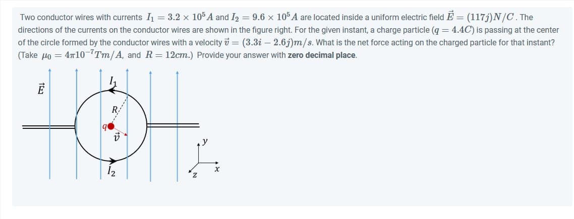 Two conductor wires with currents I₁ = 3.2 × 105 A and I2 = 9.6 × 105 A are located inside a uniform electric field E = (117j) N/C. The
directions of the currents on the conductor wires are shown in the figure right. For the given instant, a charge particle (q = 4.4C) is passing at the center
of the circle formed by the conductor wires with a velocity v = (3.3i - 2.6j)m/s. What is the net force acting on the charged particle for that instant?
(Take 40 = 4710-¹Tm/A, and R = 12cm.) Provide your answer with zero decimal place.
Ē
12