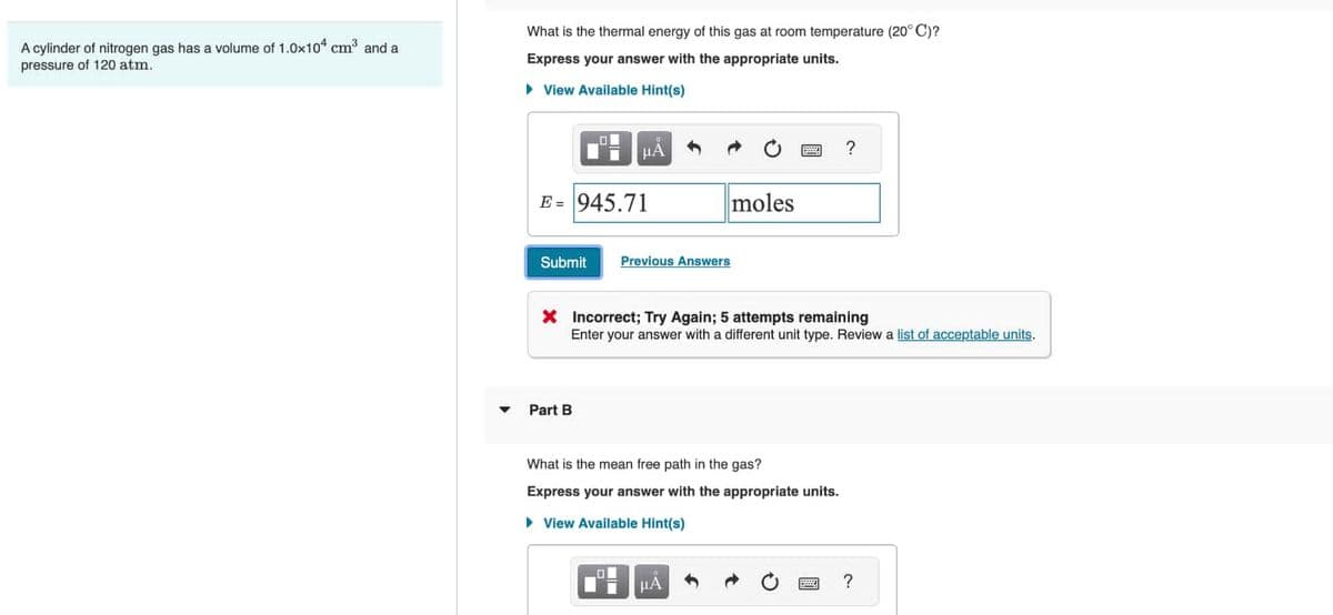 A cylinder of nitrogen gas has a volume of 1.0x104 cm³ and a
pressure of 120 atm.
What is the thermal energy of this gas at room temperature (20° C)?
Express your answer with the appropriate units.
► View Available Hint(s)
E = 945.71
Submit
μA
Part B
O
moles
Previous Answers
X Incorrect; Try Again; 5 attempts remaining
Enter your answer with a different unit type. Review a list of acceptable units.
What is the mean free path in the gas?
Express your answer with the appropriate units.
▸ View Available Hint(s)
μА
?
?