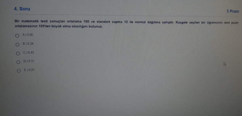 4. Soru
5 Puan
Bir matematik testi sonuçları ortalama 100 ve standart sapma 12 ile normal dağılıma sahiptir. Rasgele seçilen bir öğrencinin test puan
ortalamasının 105'ten büyük olma olasılığını bulunuz.
O A)0,56
B)0,34
C)0.43
O DI0.11
O E )021
