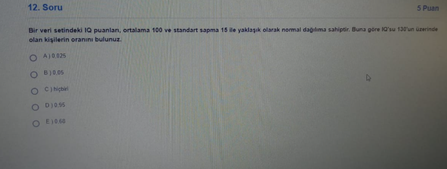 12. Soru
5 Puan
Bir veri setindeki 1Q puanları, ortalama 100 ve standart sapma 15 ile yaklaşık olarak normal dağılıma sahiptir. Buna göre IQ'su 130'un üzerinde
olan kişilerin oranını bulunuz.
O A)0,025
O B)0.05
C) hiçbiri
D)0.95
O E)0.68
