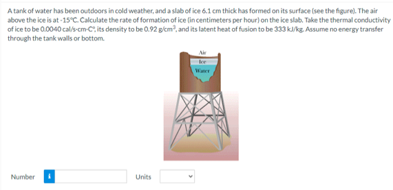 A tank of water has been outdoors in cold weather, and a slab of ice 6.1 cm thick has formed on its surface (see the figure). The air
above the ice is at -15°C. Calculate the rate of formation of ice (in centimeters per hour) on the ice slab. Take the thermal conductivity
of ice to be 0.0040 cal/s-cm-C", its density to be 0.92 g/cm?, and its latent heat of fusion to be 333 k/kg. Assume no energy transfer
through the tank walls or bottom.
Air
lce
Water
Number
Units
