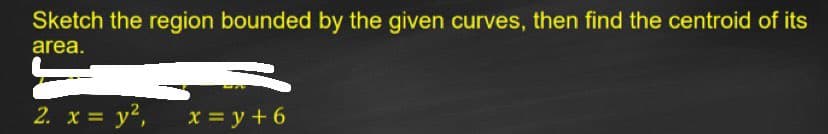 Sketch the region bounded by the given curves, then find the centroid of its
area.
2. x = y2,
X = y + 6
