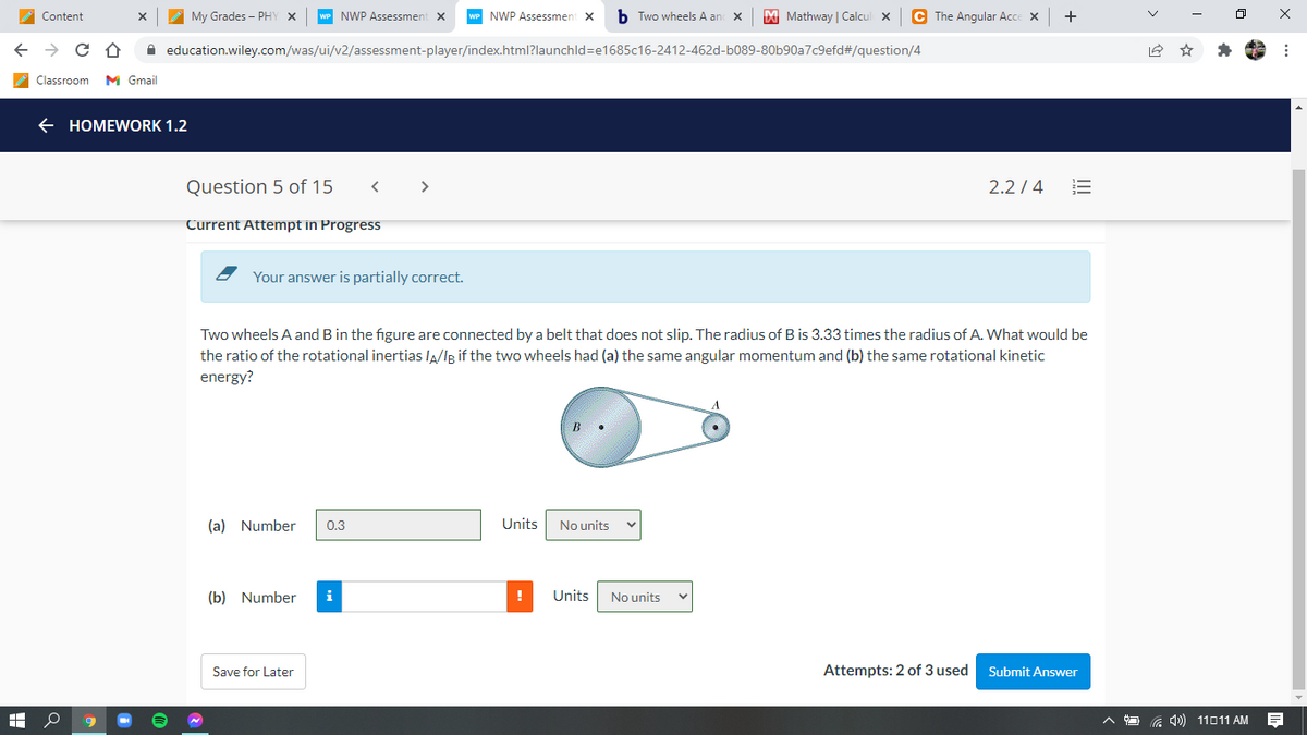 Content
My Grades - PHY X
NWP Assessmen
wP NWP Assessment X
b Two wheels A an X
M Mathway | Calcul x
C The Angular Acce X
+
A education.wiley.com/was/ui/v2/assessment-player/index.html?launchld=e1685c16-2412-462d-b089-80b90a7c9efd#/question/4
Classroom
M Gmail
HOMEWORK 1.2
Question 5 of 15
>
2.2 / 4
Current Attempt in Progress
Your answer is partially correct.
Two wheels A and B in the figure are connected by a belt that does not slip. The radius of B is 3.33 times the radius of A. What would be
the ratio of the rotational inertias lA/lg if the two wheels had (a) the same angular momentum and (b) the same rotational kinetic
energy?
(a) Number
0.3
Units
No units
(b) Number
i
Units
No units
Save for Later
Attempts: 2 of 3 used
Submit Answer
11011 AM
II
