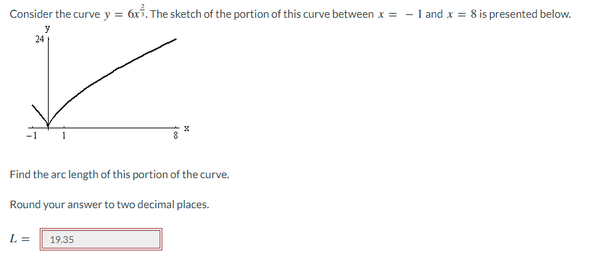 Consider the curve y = 6x3. The sketch of the portion of this curve between x = - 1and x = 8 is presented below.
y
24
-1
8
Find the arc length of this portion of the curve.
Round your answer to two decimal places.
L =
19.35
