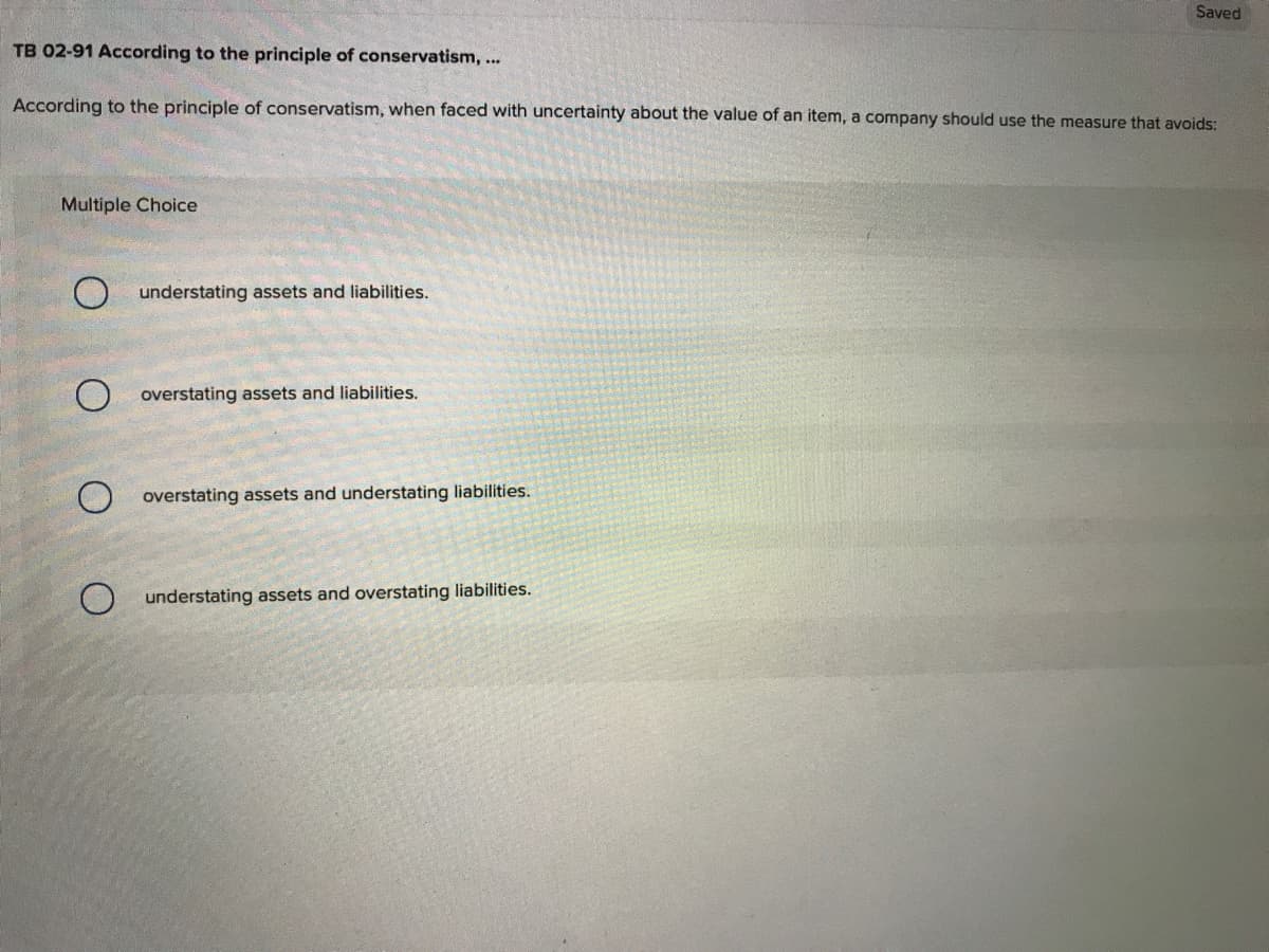 Saved
TB 02-91 According to the principle of conservatism, ...
According to the principle of conservatism, when faced with uncertainty about the value of an item, a company should use the measure that avoids:
Multiple Choice
understating assets and liabilities.
O overstating assets and liabilities.
overstating assets and understating liabilities.
O understating assets and overstating liabilities.
