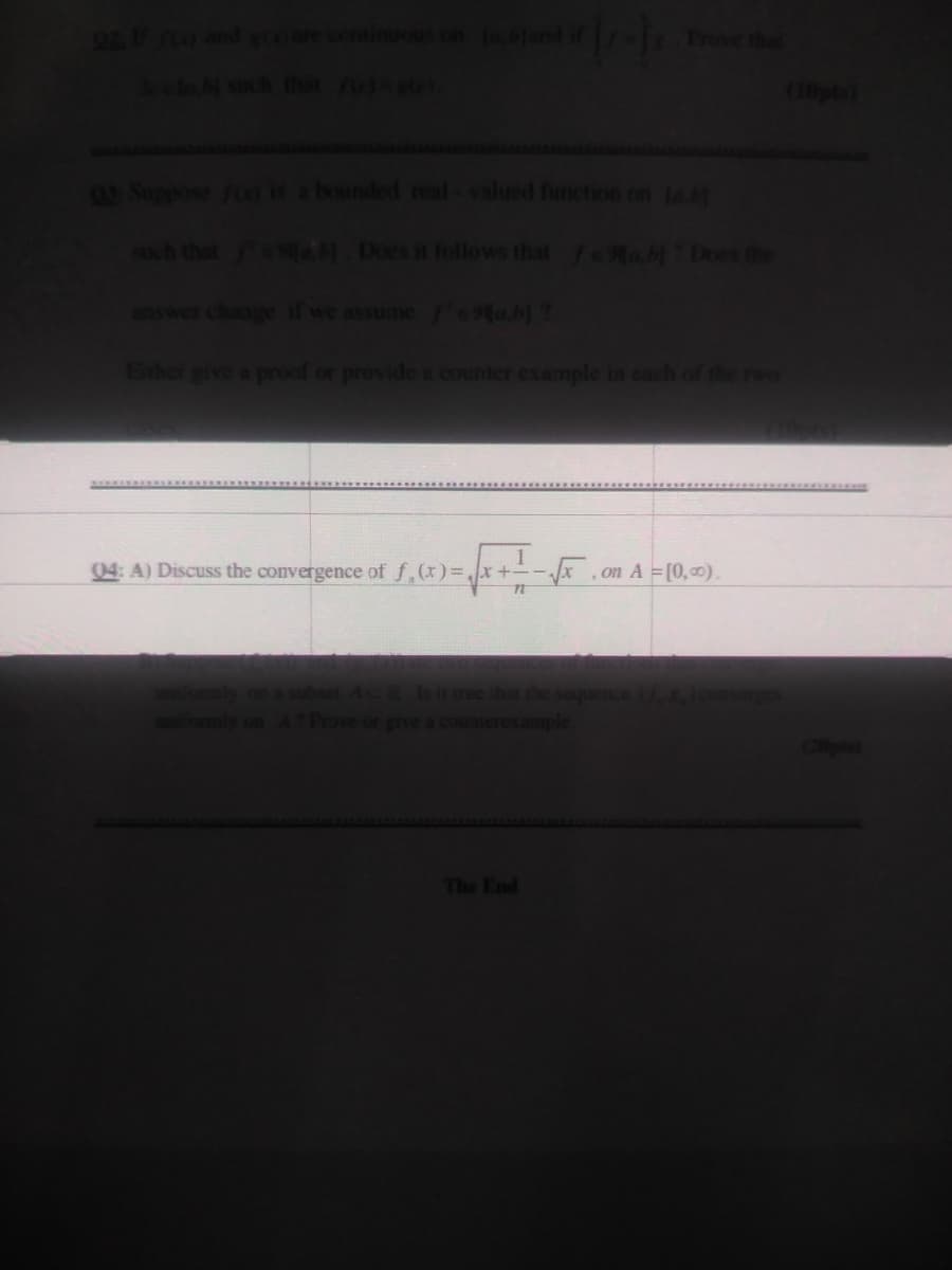 ntine
Lejand if
(10pto
Suppose Foo s a bounded real-valued function on ta
sh that ea Does it follows that feab Does the
swer change if we assume Mab)?
Ethor give a proof or provide a counter example in cach of the rwo
04: A) Discuss the convergence of f,(x)=x-
,on A = [0,0)
Is it true that
kample
sequer
give
The End
