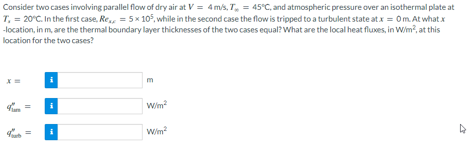 Consider two cases involving parallel flow of dry air at V = 4m/s, T, = 45°C, and atmospheric pressure over an isothermal plate at
T, = 20°C. In the first case, Re = 5 x 105, while in the second case the flow is tripped to a turbulent state at x = 0m. At what x
-location, in m, are the thermal boundary layer thicknesses of the two cases equal? What are the local heat fluxes, in W/m?, at this
location for the two cases?
X =
i
W/m?
urb
W/m?
i
