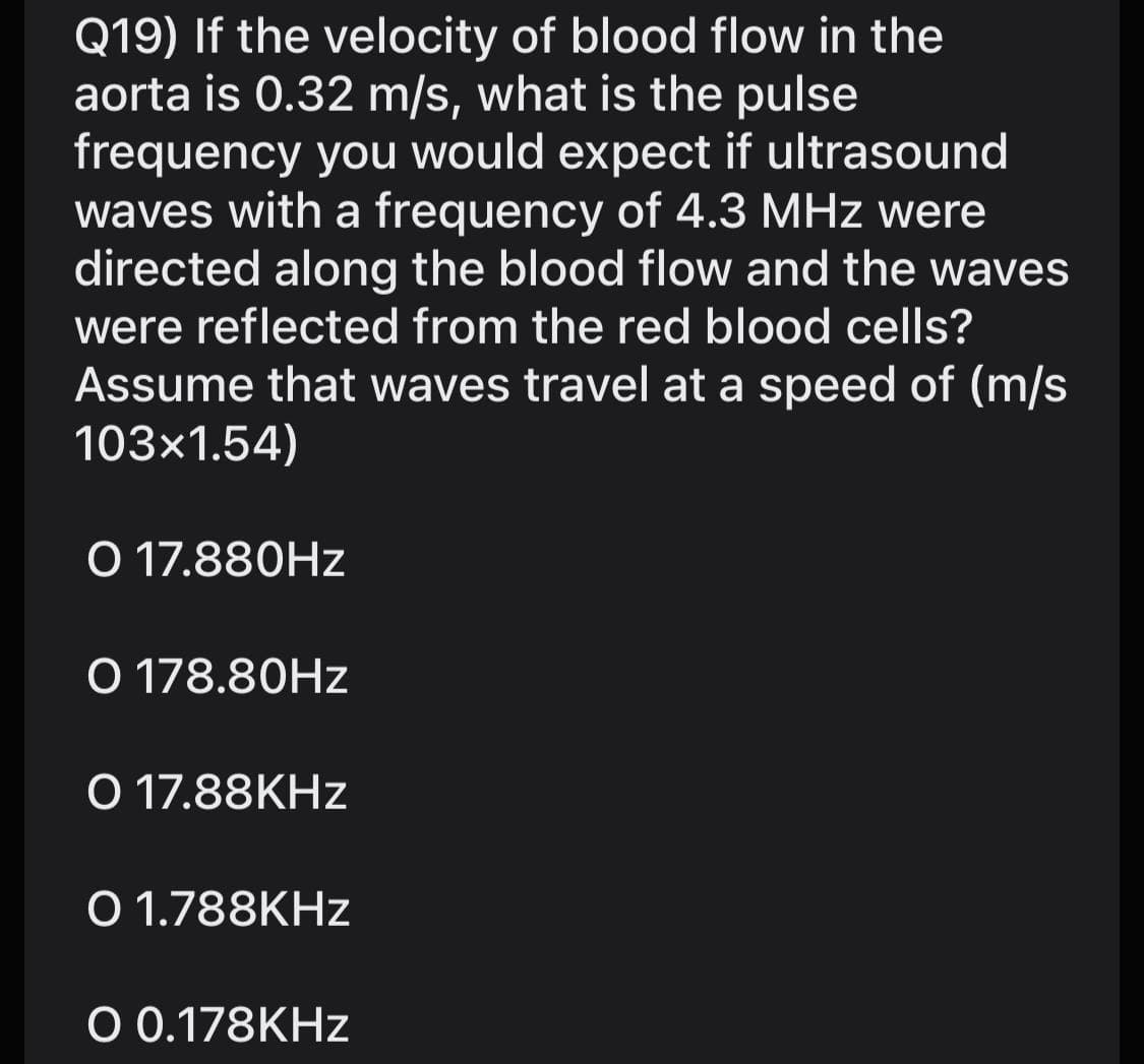 Q19) If the velocity of blood flow in the
aorta is 0.32 m/s, what is the pulse
frequency you would expect if ultrasound
waves with a frequency of 4.3 MHz were
directed along the blood flow and the waves
were reflected from the red blood cells?
Assume that waves travel at a speed of (m/s
103x1.54)
O 17.880HZ
O 178.80HZ
O 17.88KHZ
O 1.788KHZ
O 0.178KHZ

