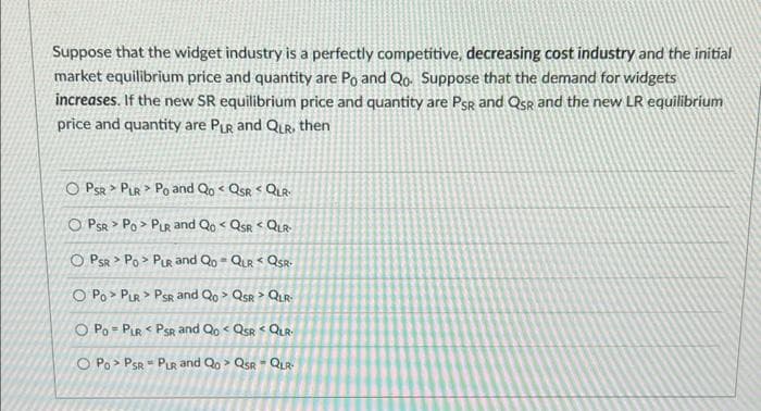 Suppose that the widget industry is a perfectly competitive, decreasing cost industry and the initial
market equilibrium price and quantity are Po and Qo. Suppose that the demand for widgets
increases. If the new SR equilibrium price and quantity are Psg and Qsr and the new LR equilibrium
price and quantity are PiR and QLR, then
O PSR > PLR > Po and Qo < Qsr < QuR
O PSR > Po > PLR and Qo < QsR QUR
O PSR > Po > PLR and Qo- QLR QSR-
O Po > PLR > PSR and Qo > QsR > QLR
O Po = PLR < PsR and Qo < Qsr < QLR.
O Po > PSR - PuR and Qo > Qsr - QLR
