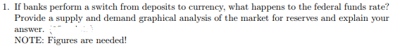 1. If banks perform a switch from deposits to currency, what happens to the federal funds rate?
Provide a supply and demand graphical analysis of the market for reserves and explain your
answer.
NOTE: Figures are needed!
