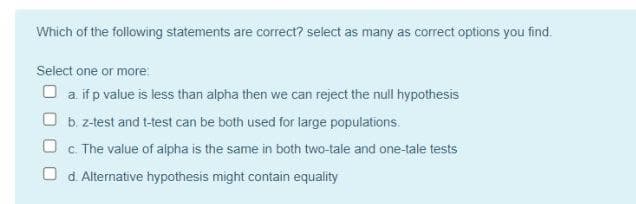 Which of the following statements are correct? select as many as correct options you find.
Select one or more
O a if p value is less than alpha then we can reject the null hypothesis
O b. z-test and t-test can be both used for large populations.
c. The value of aipha is the same in both two-tale and one-tale tests
O d. Alternative hypothesis might contain equality
