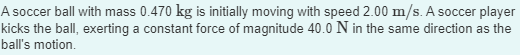 A soccer ball with mass 0.470 kg is initially moving with speed 2.00 m/s. A soccer player
kicks the ball, exerting a constant force of magnitude 40.0 N in the same direction as the
ball's motion.