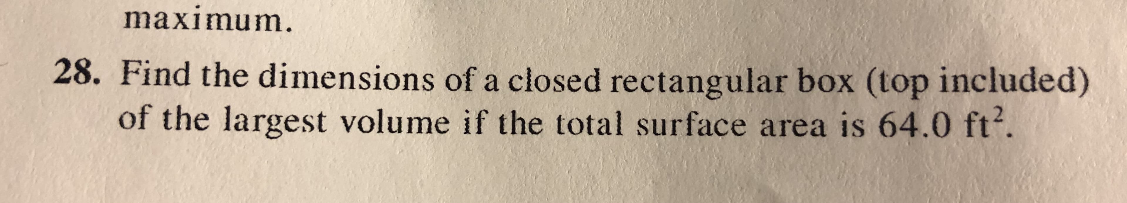 maximum.
28. Find the dimensions of a closed rectangular box (top included)
of the largest volume if the total surface area is 64.0 ft.
