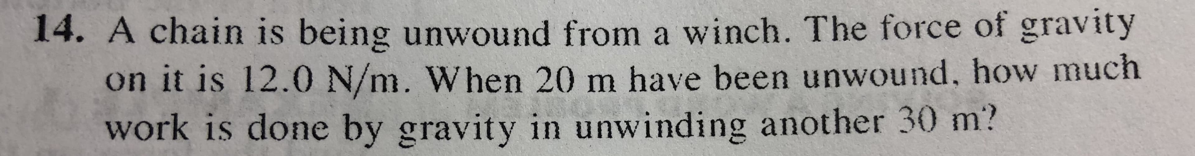 14. A chain is being unwound from a winch. The force of gravity
on it is 12.0 N/m. When 20 m have been unwound. how much
work is done by gravity in unwinding another 30 m?
