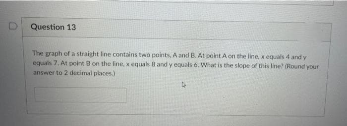 Question 13
The graph of a straight line contains two points, A and B. At point A on the line, x equals 4 and y
equals 7. At point B on the line, x equals 8 and y equals 6. What is the slope of this line? (Round your
answer to 2 decimal places.)
