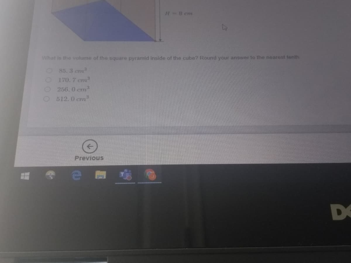 H=8 cm
What is the volume of the square pyramid inside of the cube? Round your answer to the nearest tenth
85. 3 cm
170.7 cm
256. 0 cm
512.0 cm
Previous
DO
000 0
