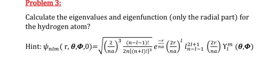 Problem 3:
Calculate the eigenvalues and eigenfunction (only the radial part) for
the hydrogen atom?
Hint: nim (1,0,0,0)=√(2) ³ (n-1-1)!
3
na 2n[(n+1)!]³
ena
n-l-1
(27)' 12±11 (27) Y™ (0,0)