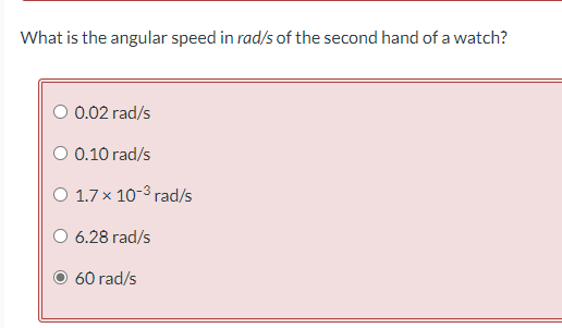 What is the angular speed in rad/s of the second hand of a watch?
O 0.02 rad/s
O 0.10 rad/s
O 1.7 x 10-³ rad/s
O 6.28 rad/s
60 rad/s