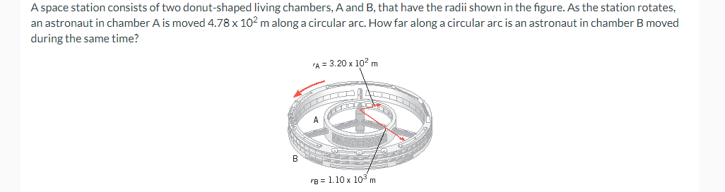 A space station consists of two donut-shaped living chambers, A and B, that have the radii shown in the figure. As the station rotates,
an astronaut in chamber A is moved 4.78 x 102 m along a circular arc. How far along a circular arc is an astronaut in chamber B moved
during the same time?
B
A = 3.20 x 10² m
"B= 1.10 x 10³ m