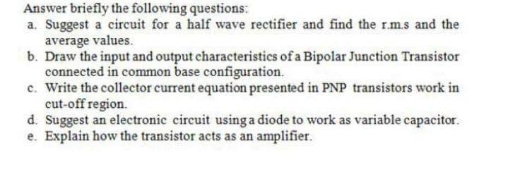 Answer briefly the following questions:
a. Suggest a circuit for a half wave rectifier and find the r.m.s and the
average values.
b. Draw the input and output characteristics of a Bipolar Junction Transistor
connected in common base configuration.
c. Write the collector current equation presented in PNP transistors work in
cut-off region.
d. Suggest an electronic circuit using a diode to work as variable capacitor.
e. Explain how the transistor acts as an amplifier.
