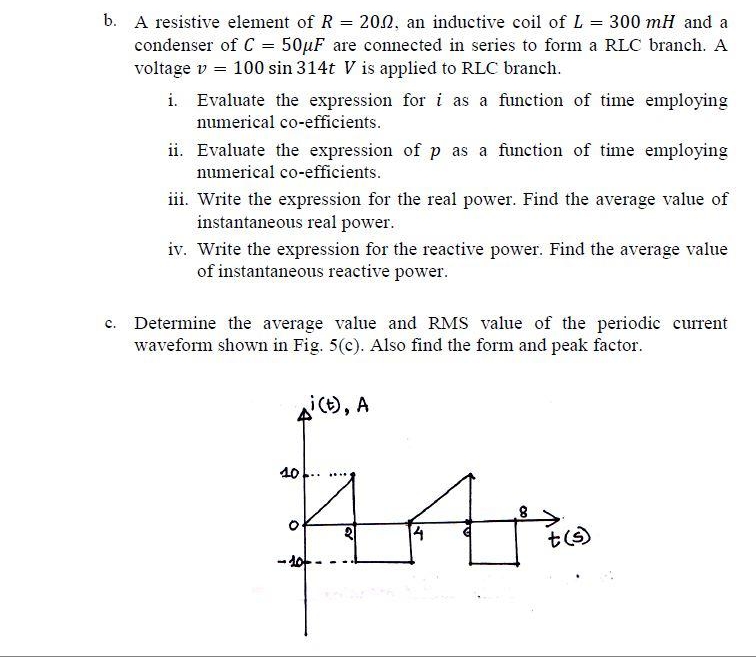 b. A resistive element of R = 202, an inductive coil of L 300 mH and a
condenser of C = 50µF are connected in series to form a RLC branch. A
voltage v = 100 sin 314t V is applied to RLC branch.
i. Evaluate the expression for i as a function of time employing
numerical co-efficients.
ii. Evaluate the expression of p as a function of time employing
numerical co-efficients.
iii. Write the expression for the real power. Find the average value of
instantaneous real power.
iv. Write the expression for the reactive power. Find the average value
of instantaneous reactive power.
c. Determine the average value and RMS value of the periodic current
waveform shown in Fig. 5(c). Also find the form and peak factor.
i(), A
40
- 10-
