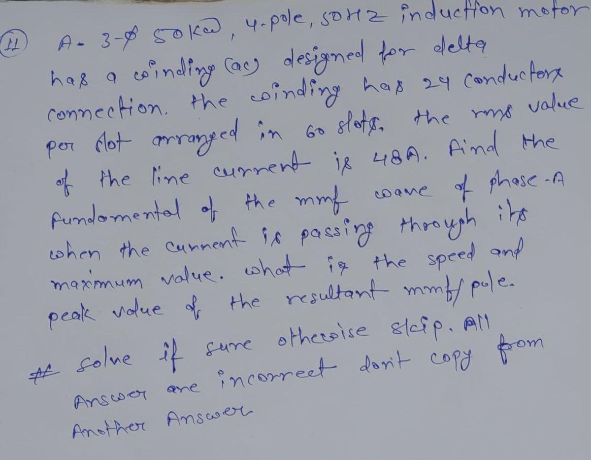 A. 3-8 50kw, 4-pole, soHZ inducffon motor
haß a coinding Cacy desigmed for delta
connection. the coinding has 24 conducforx
por Mot mranged in Go slots, the mo value
* the line current is 48A. Aind the
fumdomental of the mmf coane f phase -A
when the cunnent is passing throyph its
maximum value. what ig the speed and
peak volue the resultant mmf/ pule.
folne il sume otheroise &leip. Al
ame incorreet dorit copy fom
Qne
Anscwor
Another Ansawer
