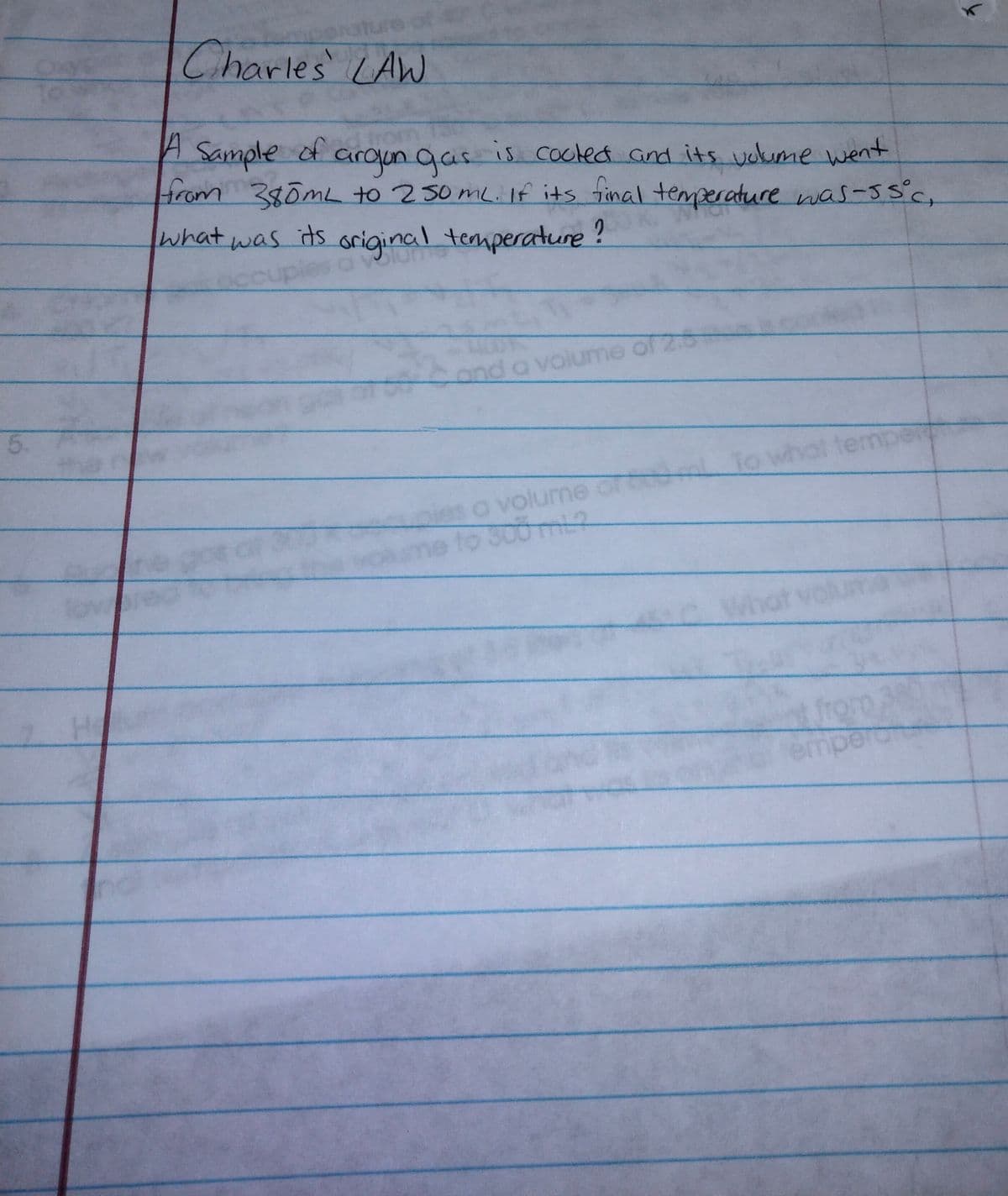 Charles LAW
Sample of aroun gas is cocled and its uoume went
from 380mL to 250ML. If its tinal temperature was-ssc,
what was its original temperature?
ond a volumne of 2
5.
tem
volume
wokme to 300m
What
t volu
mp
